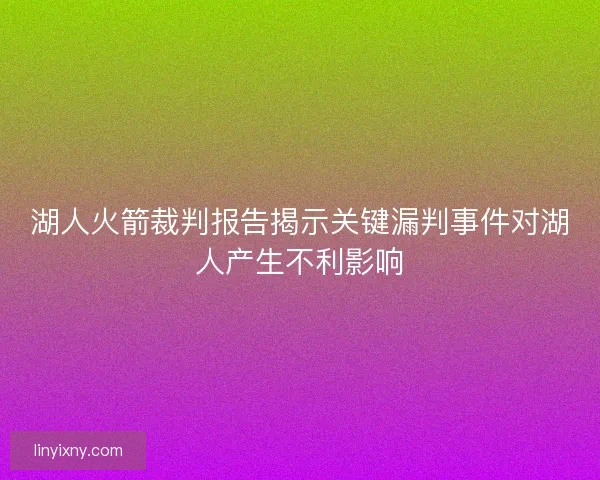 湖人火箭裁判报告揭示关键漏判事件对湖人产生不利影响