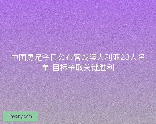 中国男足今日公布客战澳大利亚23人名单 目标争取关键胜利