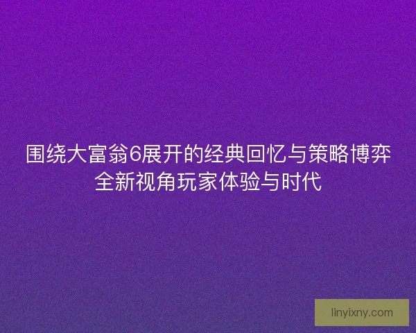 围绕大富翁6展开的经典回忆与策略博弈全新视角玩家体验与时代