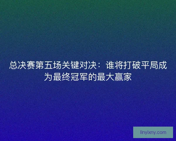 总决赛第五场关键对决:谁将打破平局成为最终冠军的最大赢家 总决赛第五场关键对决:谁将打破平局成为最终冠军的最大赢家
