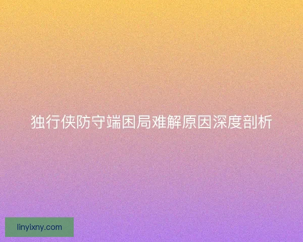 独行侠防守端困局难解原因深度剖析