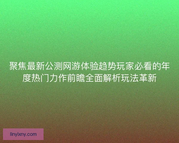 聚焦最新公测网游体验趋势玩家必看的年度热门力作前瞻全面解析玩法革新