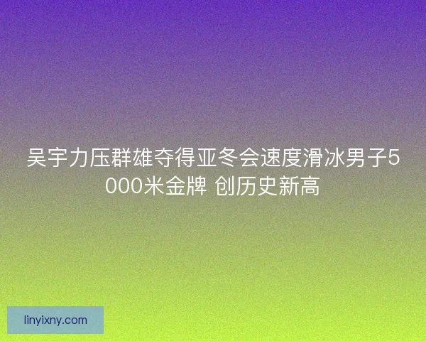 吴宇力压群雄夺得亚冬会速度滑冰男子5000米金牌 创历史新高