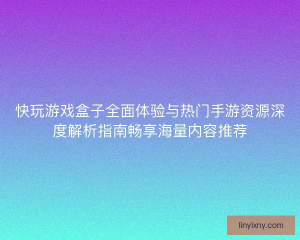快玩游戏盒子全面体验与热门手游资源深度解析指南畅享海量内容推荐 快玩游戏盒子全面体验与热门手游资源深度解析指南畅享海量内容推荐