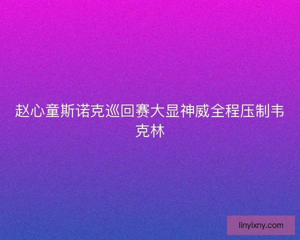 赵心童斯诺克巡回赛大显神威全程压制韦克林