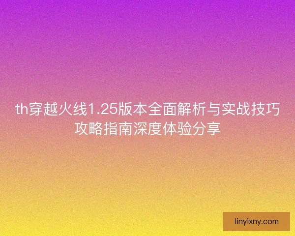 th穿越火线1.25版本全面解析与实战技巧攻略指南深度体验分享