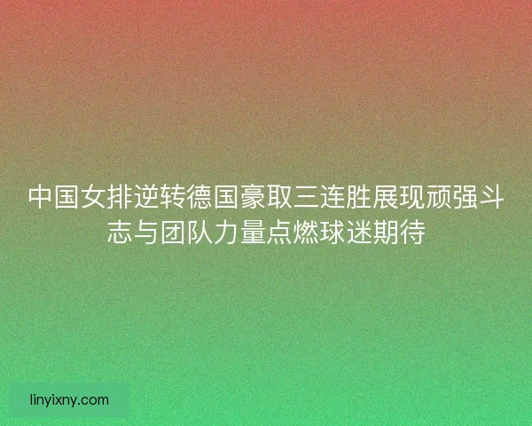 中国女排逆转德国豪取三连胜展现顽强斗志与团队力量点燃球迷期待