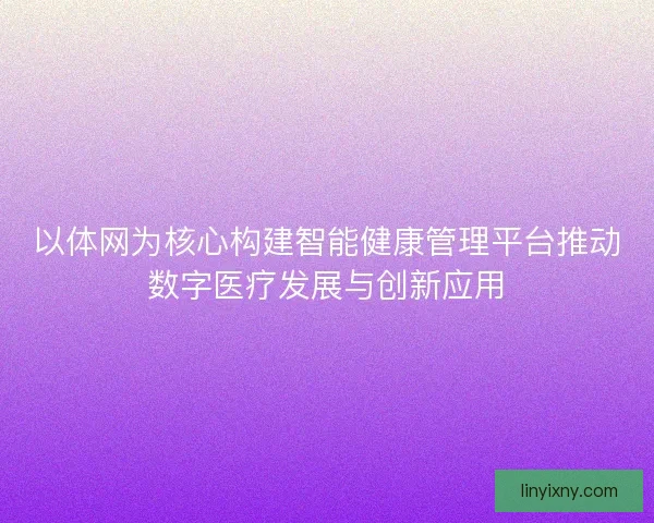 以体网为核心构建智能健康管理平台推动数字医疗发展与创新应用
