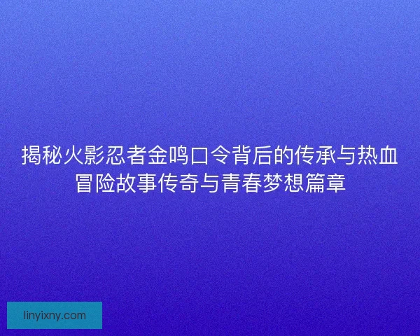 揭秘火影忍者金鸣口令背后的传承与热血冒险故事传奇与青春梦想篇章