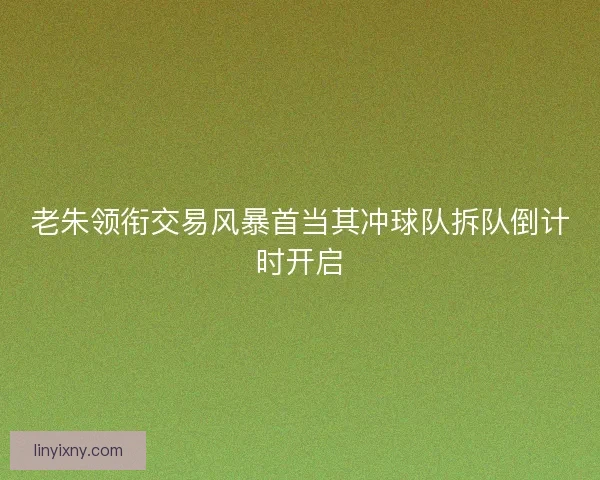 老朱领衔交易风暴首当其冲球队拆队倒计时开启