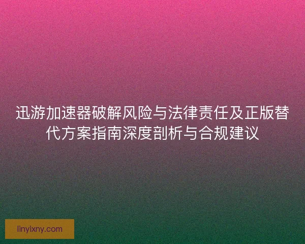 迅游加速器破解风险与法律责任及正版替代方案指南深度剖析与合规建议