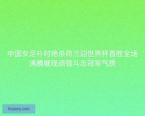 中国女足补时绝杀荷兰迎世界杯首胜全场沸腾展现顽强斗志冠军气质