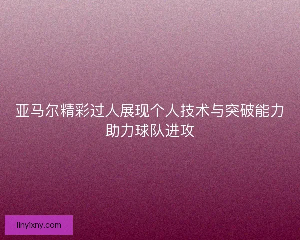 亚马尔精彩过人展现个人技术与突破能力助力球队进攻
