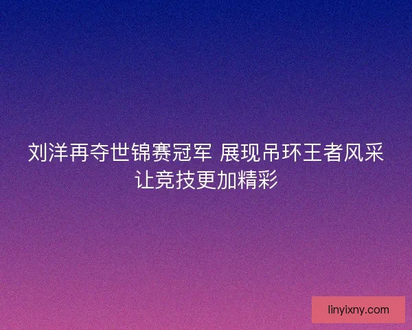 刘洋再夺世锦赛冠军 展现吊环王者风采让竞技更加精彩