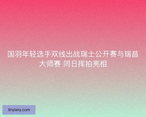 国羽年轻选手双线出战瑞士公开赛与瑞昌大师赛 同日挥拍亮相