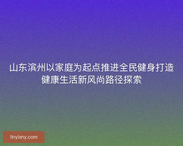 山东滨州以家庭为起点推进全民健身打造健康生活新风尚路径探索
