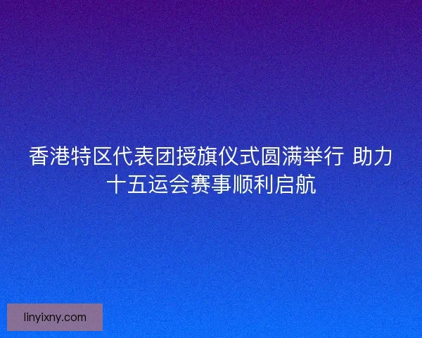 香港特区代表团授旗仪式圆满举行 助力十五运会赛事顺利启航
