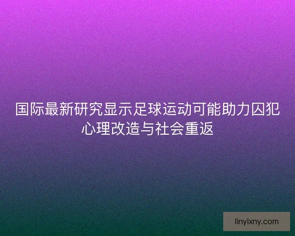 国际最新研究显示足球运动可能助力囚犯心理改造与社会重返