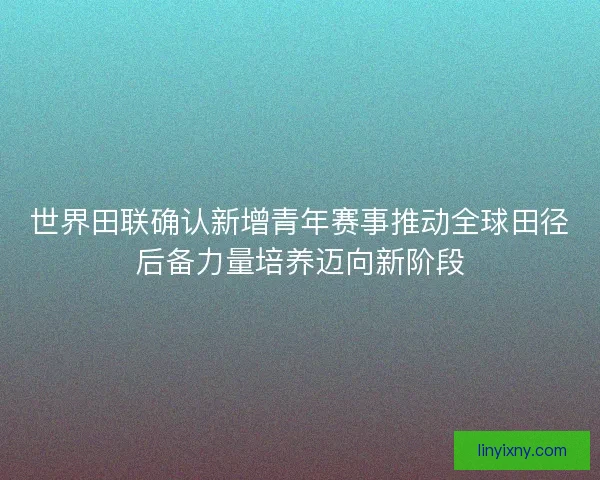 世界田联确认新增青年赛事推动全球田径后备力量培养迈向新阶段