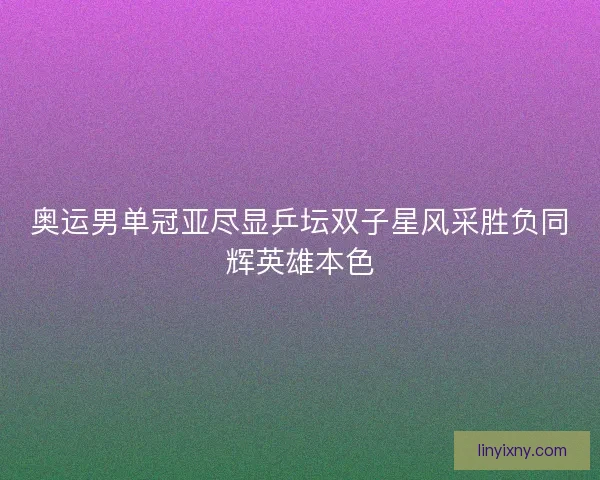 奥运男单冠亚尽显乒坛双子星风采胜负同辉英雄本色