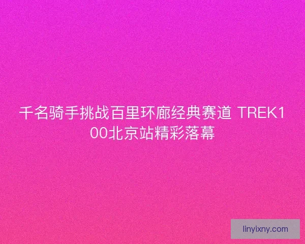 千名骑手挑战百里环廊经典赛道 TREK100北京站精彩落幕