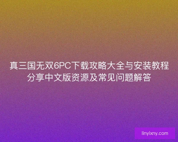 真三国无双6PC下载攻略大全与安装教程分享中文版资源及常见问题解答