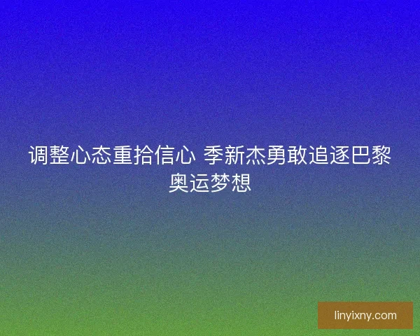 调整心态重拾信心 季新杰勇敢追逐巴黎奥运梦想